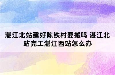 湛江北站建好陈铁村要搬吗 湛江北站完工湛江西站怎么办